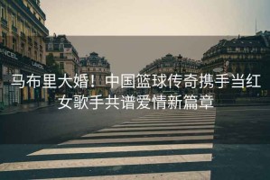 馬布里大婚！中國籃球傳奇攜手當紅女歌手共譜愛情新篇章