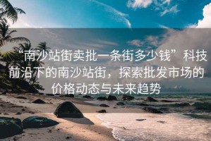 “南沙站街賣批一條街多少錢”科技前沿下的南沙站街，探索批發市場的價格動態與未來趨勢