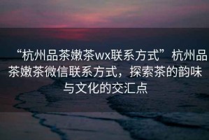 “杭州品茶嫩茶wx聯系方式”杭州品茶嫩茶微信聯系方式，探索茶的韻味與文化的交匯點