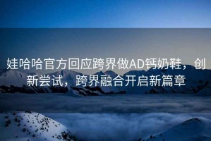 娃哈哈官方回應跨界做AD鈣奶鞋，創新嘗試，跨界融合開啟新篇章