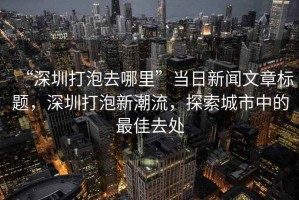 “深圳打泡去哪里”當(dāng)日新聞文章標(biāo)題，深圳打泡新潮流，探索城市中的最佳去處