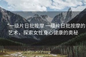 “一級片日批按摩 一級片日批按摩的藝術(shù)，探索女性身心健康的奧秘