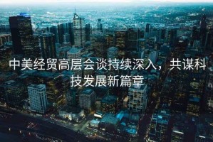 中美經貿高層會談持續深入，共謀科技發展新篇章