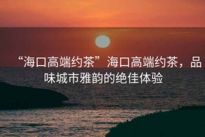 “海口高端約茶”海口高端約茶，品味城市雅韻的絕佳體驗