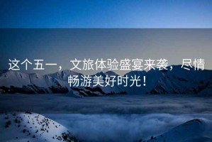 這個五一，文旅體驗盛宴來襲，盡情暢游美好時光！