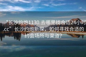 “長沙約炮1130.去哪里找合適24小時.cc”長沙約炮新探，如何尋找合適的約會場所與渠道？