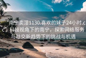 “南寧賣淫1130.喜歡的妹子24小時.cc”科技視角下的南寧，探索網(wǎng)絡(luò)服務(wù)與社交新趨勢下的挑戰(zhàn)與機(jī)遇