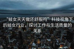 “妓女天天做還舒服嗎”科技視角下的妓女行業(yè)，探討工作與生活質(zhì)量的關(guān)系
