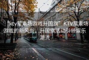 “ktv葷素場游戲升國旗”KTV葷素場游戲的新風尚，升國旗活動引領娛樂潮流