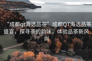 “成都qt海選品茶”成都QT海選品茶盛宴，探尋茶的韻味，體驗品茶新風尚
