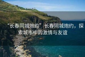 “長春同城炮約”長春同城炮約，探索城市中的激情與友誼