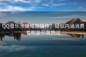 QQ音樂涉嫌暗箱操作？疑似內涵消費者權益引發熱議