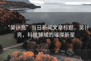 “吳計亮”當(dāng)日新聞文章標題，吳計亮，科技領(lǐng)域的璀璨新星