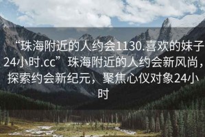 “珠海附近的人約會1130.喜歡的妹子24小時.cc”珠海附近的人約會新風尚，探索約會新紀元，聚焦心儀對象24小時