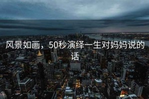 風(fēng)景如畫(huà)，50秒演繹一生對(duì)媽媽說(shuō)的話