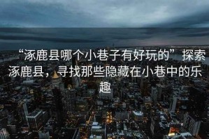 “涿鹿縣哪個小巷子有好玩的”探索涿鹿縣，尋找那些隱藏在小巷中的樂趣