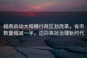 越南啟動大規模行政區劃改革，省市數量縮減一半，邁向高效治理新時代