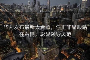 華為發布最新大合照，任正非顯眼站在右側，彰顯領導風范