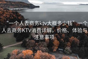 “一個人去商務ktv大概多少錢”一個人去商務KTV消費詳解，價格、體驗與注意事項