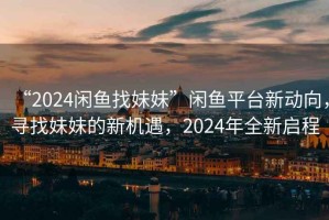 “2024閑魚找妹妹”閑魚平臺(tái)新動(dòng)向，尋找妹妹的新機(jī)遇，2024年全新啟程