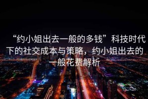 “約小姐出去一般的多錢”科技時(shí)代下的社交成本與策略，約小姐出去的一般花費(fèi)解析