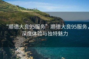 “順德大良95服務”順德大良95服務，深度體驗與獨特魅力