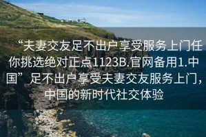 “夫妻交友足不出戶享受服務上門任你挑選絕對正點1123B.官網備用1.中國”足不出戶享受夫妻交友服務上門，中國的新時代社交體驗