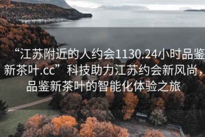 “江蘇附近的人約會1130.24小時品鑒新茶葉.cc”科技助力江蘇約會新風尚，品鑒新茶葉的智能化體驗之旅