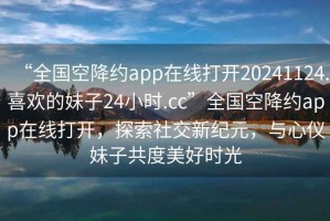 “全國空降約app在線打開20241124.喜歡的妹子24小時.cc”全國空降約app在線打開，探索社交新紀元，與心儀妹子共度美好時光