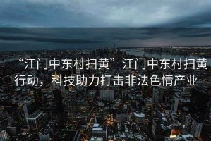 “江門中東村掃黃”江門中東村掃黃行動，科技助力打擊非法色情產業(yè)