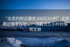 “北京約附近服務100元3小時”北京周邊美景探秘，一場百元三小時的愉悅之旅