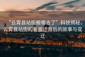 “云霄縣站街搬哪去了”科技揭秘，云霄縣站街的新搬遷背后的故事與變遷