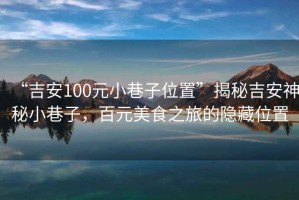 “吉安100元小巷子位置”揭秘吉安神秘小巷子，百元美食之旅的隱藏位置