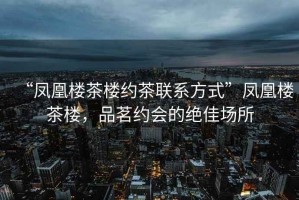 “鳳凰樓茶樓約茶聯系方式”鳳凰樓茶樓，品茗約會的絕佳場所