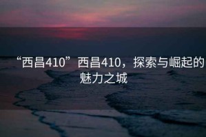 “西昌410”西昌410，探索與崛起的魅力之城