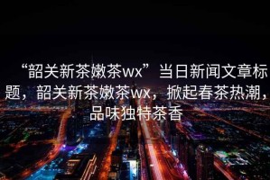 “韶關新茶嫩茶wx”當日新聞文章標題，韶關新茶嫩茶wx，掀起春茶熱潮，品味獨特茶香