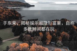 于東來，揭秘娛樂圈隱形富豪，自稱多數時間都在玩