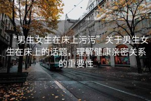 “男生女生在床上污污”關于男生女生在床上的話題，理解健康親密關系的重要性