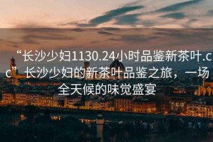 “長沙少婦1130.24小時品鑒新茶葉.cc”長沙少婦的新茶葉品鑒之旅，一場全天候的味覺盛宴
