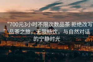 “700元3小時不限次數(shù)品茶 拒絕改寫”品茶之旅，無限暢飲，與自然對話的寧靜時光