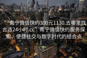 “南寧微信快約300元1130.去哪里找合適24小時.cc”南寧微信快約服務探索，便捷社交與數字時代的結合點