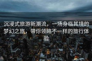 沉浸式旅游新潮流，一場身臨其境的夢幻之旅，帶你領略不一樣的旅行體驗