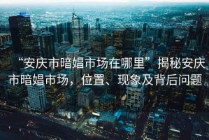 “安慶市暗娼市場在哪里”揭秘安慶市暗娼市場，位置、現象及背后問題