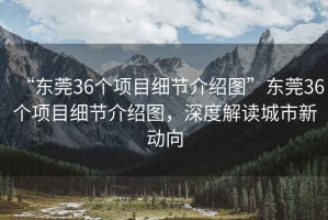 “東莞36個項目細節(jié)介紹圖”東莞36個項目細節(jié)介紹圖，深度解讀城市新動向