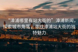 “漳浦哪里有站大街的”漳浦新聞，探索城市角落，尋找漳浦站大街的獨特魅力