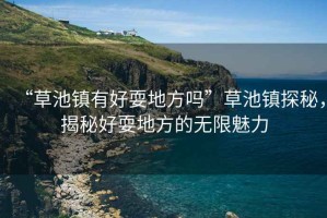 “草池鎮有好耍地方嗎”草池鎮探秘，揭秘好耍地方的無限魅力