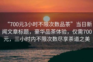 “700元3小時不限次數(shù)品茶”當日新聞文章標題，豪華品茶體驗，僅需700元，三小時內(nèi)不限次數(shù)盡享茶道之美