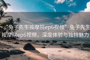 “兔子先生按摩院ep6視頻”兔子先生按摩院ep6視頻，深度體驗(yàn)與獨(dú)特魅力