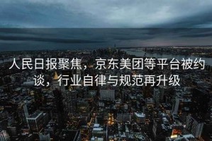 人民日報聚焦，京東美團等平臺被約談，行業自律與規范再升級