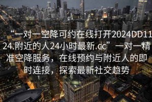 “一對(duì)一空降可約在線打開(kāi)2024DD1124.附近的人24小時(shí)最新.cc”一對(duì)一精準(zhǔn)空降服務(wù)，在線預(yù)約與附近人的即時(shí)連接，探索最新社交趨勢(shì)